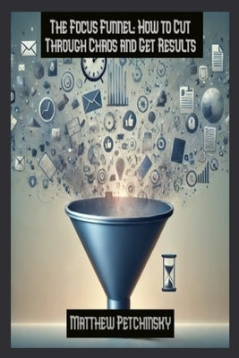 The Focus Funnel: How to Cut Through Chaos and Get Results by Petchinsky