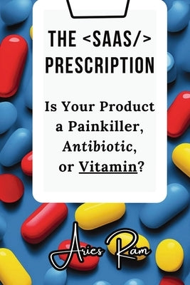 The SaaS Prescription: Is Your Product a Painkiller, Antibiotic, or Vitamin? by Ram, Aries