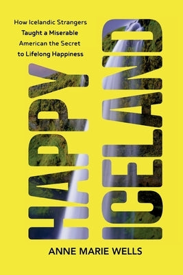 Happy Iceland: How Icelandic Strangers Taught a Miserable American the Secret to Lifelong Happiness by Wells, Anne Marie