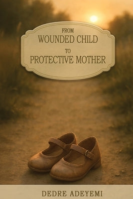 From Wounded Child to Protective Mother: A Memoir of Breaking Cycles and Finding Freedom by Adeyemi, Dedre