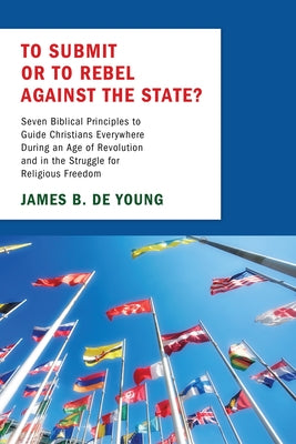 To Submit or to Rebel Against the State?: Seven Biblical Principles to Guide Christians Everywhere During an Age of Revolution and in the Struggle for by de Young, James B.