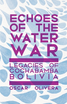 Echoes of the Water Wars: Legacies of Cochabamba, Bolivia by Olivera, Oscar