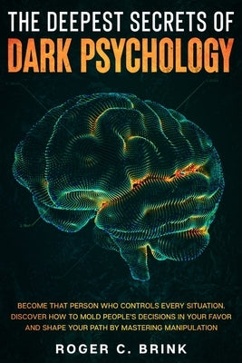 The Deepest Secrets of Dark Psychology: Become That Person Who Controls Every Situation. Discover How to Mold People's Decisions in Your Favor and Sha by Brink, Roger C.