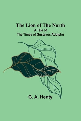The Lion of the North: A Tale of the Times of Gustavus Adolphu by A. Henty, G.