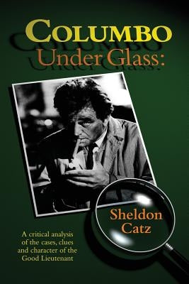 Columbo Under Glass - A critical analysis of the cases, clues and character of the Good Lieutenant by Catz, Sheldon