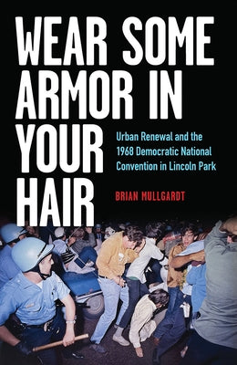 Wear Some Armor in Your Hair: Urban Renewal and the 1968 Democratic National Convention in Lincoln Park by Mullgardt, Brian