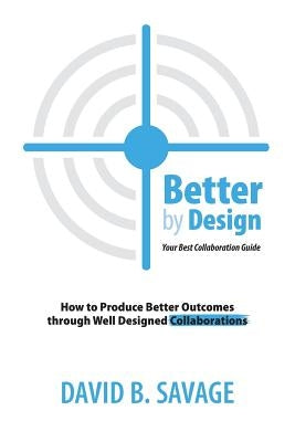 Better By Design: Your Best Collaboration Guide: How to Produce Better Results by Well Designed Collaborations by Savage, David B.
