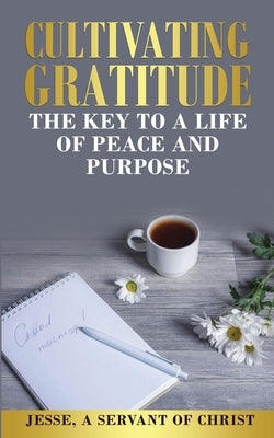 Cultivating Gratitude, The Key to a Life of Peace and Purpose by A. Servant of Christ, Jesse