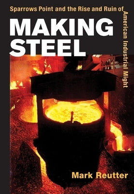 Making Steel: Sparrows Point and the Rise and Ruin of American Industrial Might by Reutter, Mark
