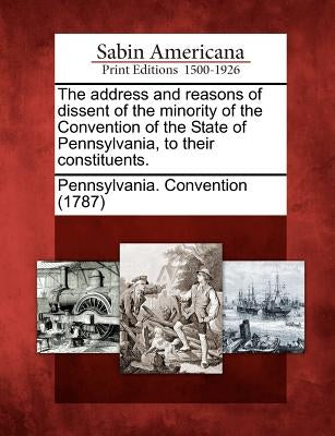 The Address and Reasons of Dissent of the Minority of the Convention of the State of Pennsylvania, to Their Constituents. by Pennsylvania Convention (1787)