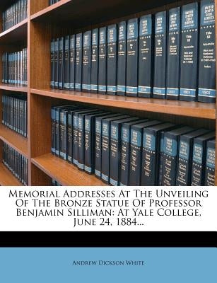 Memorial Addresses at the Unveiling of the Bronze Statue of Professor Benjamin Silliman: At Yale College, June 24, 1884... by White, Andrew Dickson