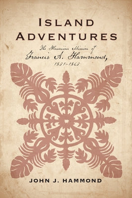 Island Adventures: The Hawaiian Mission of Francis A. Hammond, 1851-1865 by Hammond, John J.
