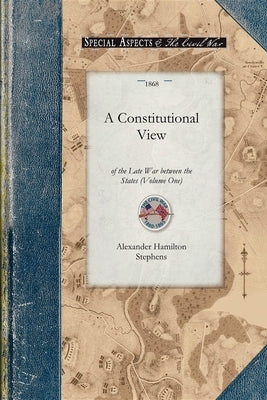 Constitutional View of the Late War V1: Its Causes, Character, Conduct and Results; Presented in a Series of Colloquies at Liberty Hall. Volume One by Stephens, Alexander