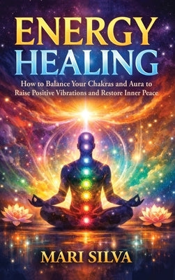 Energy Healing: How to Balance Your Chakras and Aura to Raise Positive Vibrations and Restore Inner Peace by Silva, Mari