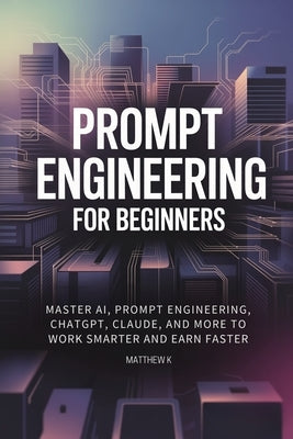 Prompt Engineering for Beginners: Master AI, Prompt Engineering, ChatGPT, Claude, and More to Work Smarter and Earn Faster by K, Matthew