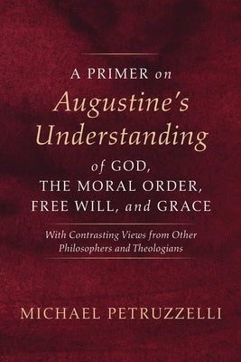 A Primer on Augustine's Understanding of God, the Moral Order, Free Will, and Grace: With Contrasting Views from Other Philosophers and Theologians by Petruzzelli, Michael