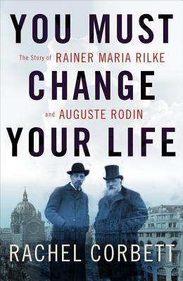 You Must Change Your Life: The Story of Rainer Maria Rilke and Auguste Rodin by Corbett, Rachel