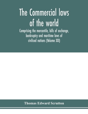 The Commercial laws of the world, comprising the mercantile, bills of exchange, bankruptcy and maritime laws of civilised nations (Volume XXI) by Edward Scrutton, Thomas