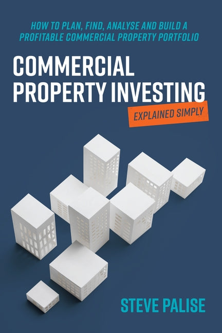 Commercial Property Investing Explained Simply: How to Plan, Find, Analyse and Build a Profitable Commercial Property Portfolio by Palise, Steve