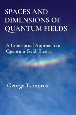Spaces and Dimensions of Quantum Fields: A Conceptual Approach to Quantum Field Theory by Tsoupros, George