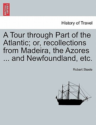 A Tour Through Part of the Atlantic; Or, Recollections from Madeira, the Azores ... and Newfoundland, Etc. by Steele, Robert, Sir
