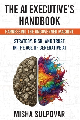 The AI Executive's Handbook: Governing the Ungoverned Machine: Strategy, Context, Risk, and Trust in the Age of Generative AI by Sulpovar, Misha