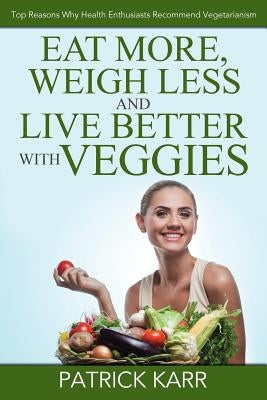 Eat More, Weigh Less and Live Better with Veggies: Top Reasons Why Health Enthusiasts Recommend Vegetarianism by Karr, Patrick
