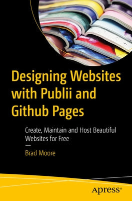 Designing Websites with Publii and Github Pages: Create, Maintain, and Host Beautiful Websites for Free by Moore, Brad