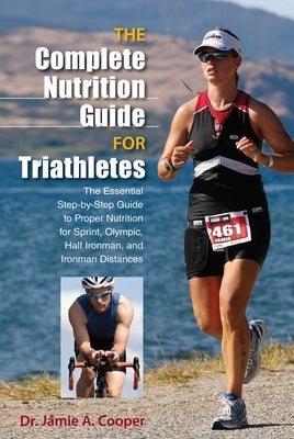 Complete Nutrition Guide for Triathletes: The Essential Step-By-Step Guide To Proper Nutrition For Sprint, Olympic, Half Ironman, And Ironman Distance by Cooper, Jamie