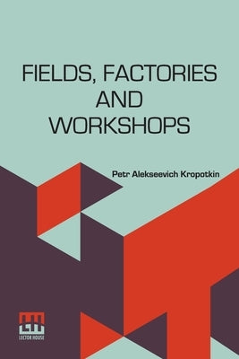 Fields, Factories And Workshops: Or, Industry Combined With Agriculture And Brain Work With Manual Work by Kropotkin, Petr Alekseevich