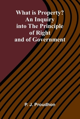 What Is Property? An Inquiry Into The Principle Of Right And Of Government by P -J Proudhon