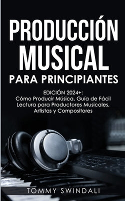 Producci?n Musical Para Principiantes Edici?n 2024+ C?mo Producir M?sica, Gu?a De F?cil Lectura Para Productores Musicales, Artistas Y Compositores (S by Swindali, Tommy