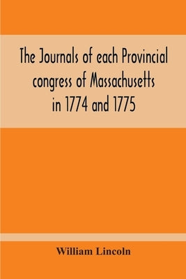 The Journals Of Each Provincial Congress Of Massachusetts In 1774 And 1775, And Of The Committee Of Safety, With An Appendix, Containing The Proceedin by Lincoln, William