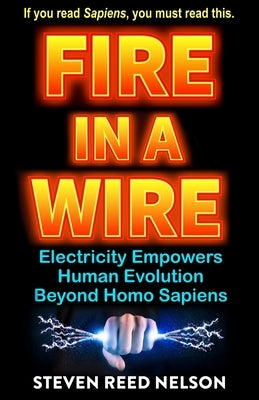 Fire in a Wire: Electricity Empowers Human Evolution Beyond Homo Sapiens by Nelson, Steven Reed