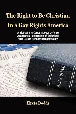 The Right to Be Christian in a Gay Rights America: A Biblical and Constitutional Defense Against the Persecution of Christians Who Do Not Support Homo by Dodds, Elreta