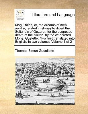 Mogul Tales, Or, the Dreams of Men Awake; Related in Stories to Divert the Sultana's of Guzarat, for the Supposed Death of the Sultan. by the Celebrat by Gueullette, Thomas-Simon