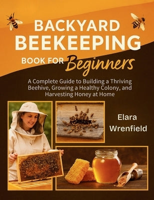 Backyard Beekeeping Book for Beginners: A Complete Guide to Building a Thriving Beehive, Growing a Healthy Colony, and Harvesting Honey at Home by Wrenfield, Elara