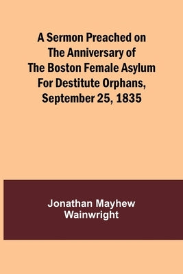 A Sermon Preached on the Anniversary of the Boston Female Asylum for Destitute Orphans, September 25, 1835 by Wainwright, Jonathan Mayhew