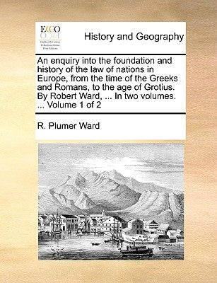 An enquiry into the foundation and history of the law of nations in Europe, from the time of the Greeks and Romans, to the age of Grotius. By Robert W by Ward, R. Plumer