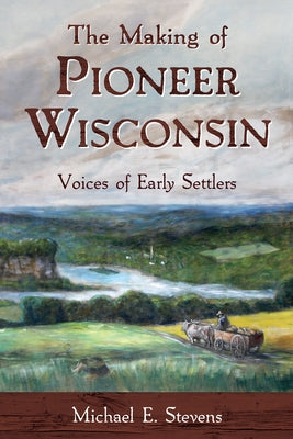 The Making of Pioneer Wisconsin: Voices of Early Settlers by Stevens, Michael E.
