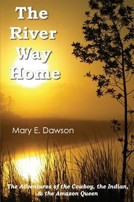 The River Way Home: The Adventures of the Cowboy, the Indian, & the Amazon Queen by Dawson, Mary E.