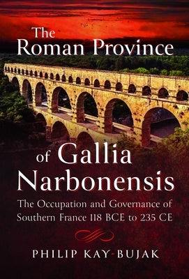 The Roman Province of Gallia Narbonensis: The Occupation and Governance of Southern France, 118 Bce to 235 CE by Kay-Bujak, Philip