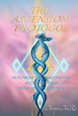 The Ascension Protocol: Keys from the Dragons for Accessing Your Divine Human Blueprint by Anra, Araya