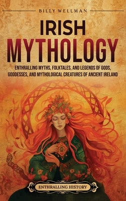 Irish Mythology: Enthralling Myths, Folktales, and Legends of Gods, Goddesses, and Mythological Creatures of Ancient Ireland by Wellman, Billy