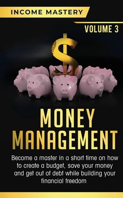 Money Management: Become a Master in a Short Time on How to Create a Budget, Save Your Money and Get Out of Debt while Building your Fin by Income Mastery