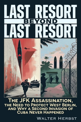 Last Resort Beyond Last Resort: The JFK Assassination, the Need to Protect West Berlin, and Why a Second Invasion of Cuba Never Happened by Herbst, Walter