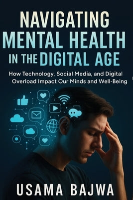 Navigating Mental Health in the Digital Age: How Technology, Social Media, and Digital Overload Impact Our Minds and Well-Being by Bajwa, Usama
