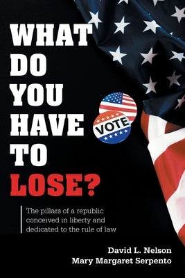 What Do You Have To Lose?: The Pillars of a Republic Conceived in Liberty and Dedicated to the Rule of Law by Nelson, David L.