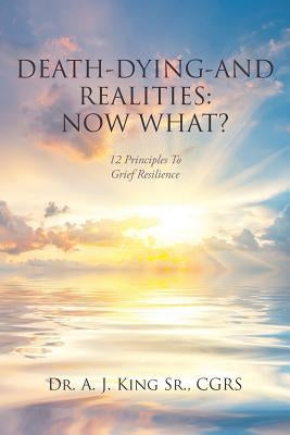 Death, Dying, and Realities: Now What?: Twelve Principles to Grief Resilience by King Cgrs, A. J., Sr.