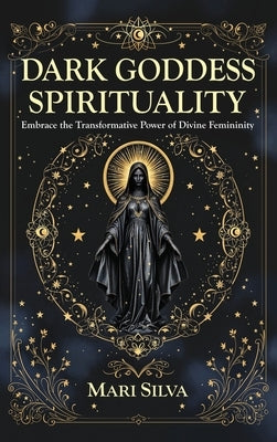 Dark Goddess Spirituality: Embrace the Transformative Power of Divine Femininity by Silva, Mari